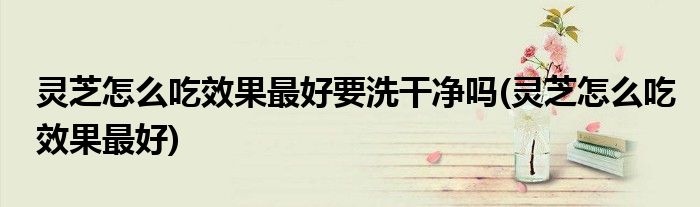灵芝怎么吃效果最好要洗干净吗(灵芝怎么吃效果最好)