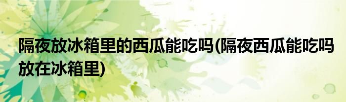 隔夜放冰箱里的西瓜能吃吗(隔夜西瓜能吃吗放在冰箱里)
