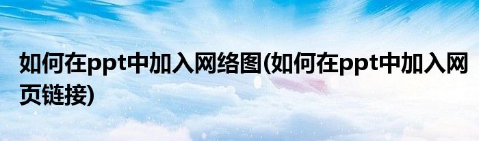如何在ppt中加入网络图(如何在ppt中加入网页链接)