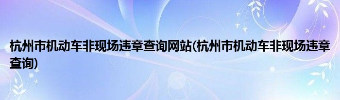 杭州市机动车非现场违章查询网站(杭州市机动车非现场违章查询)