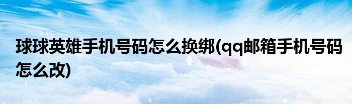 球球英雄手机号码怎么换绑(qq邮箱手机号码怎么改)