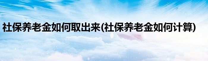 社保养老金如何取出来(社保养老金如何计算)