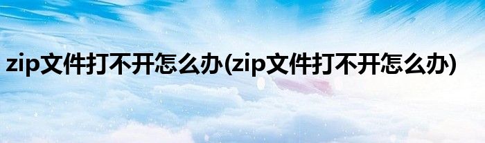 zip文件打不开怎么办(zip文件打不开怎么办)
