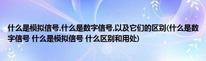 什么是模拟信号,什么是数字信号,以及它们的区别(什么是数字信号 什么是模拟信号 什么区别和用处)