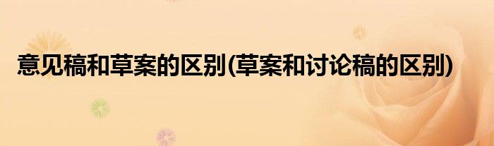 意见稿和草案的区别(草案和讨论稿的区别)