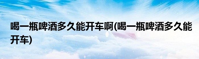 喝一瓶啤酒多久能开车啊(喝一瓶啤酒多久能开车)