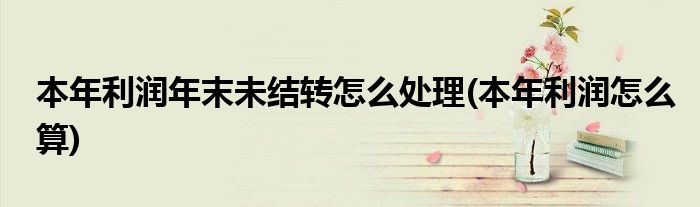 本年利润年末未结转怎么处理(本年利润怎么算)