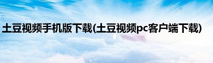 土豆视频手机版下载(土豆视频pc客户端下载)
