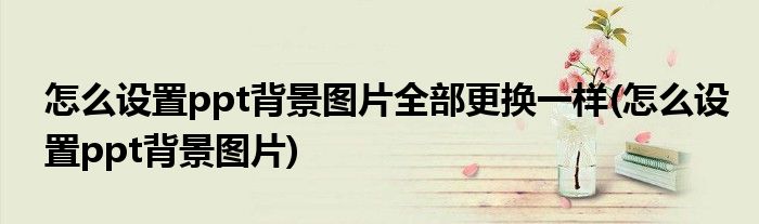 怎么设置ppt背景图片全部更换一样(怎么设置ppt背景图片)