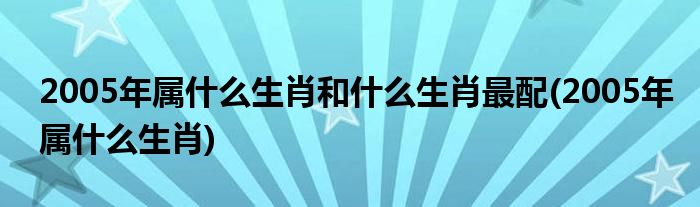 2005年属什么生肖和什么生肖最配(2005年属什么生肖)