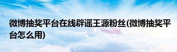 微博抽奖平台在线辟谣王源粉丝(微博抽奖平台怎么用)