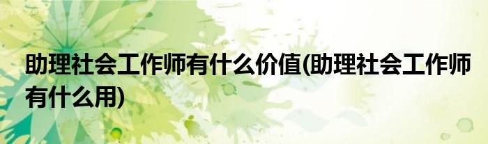 助理社会工作师有什么价值(助理社会工作师有什么用)