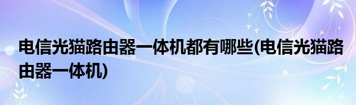 电信光猫路由器一体机都有哪些(电信光猫路由器一体机)