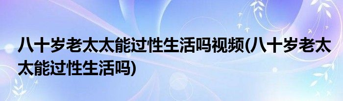 八十岁老太太能过性生活吗视频(八十岁老太太能过性生活吗)