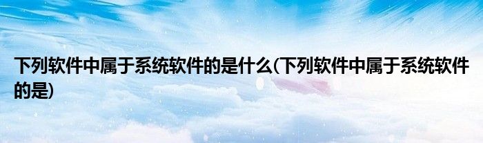 下列软件中属于系统软件的是什么(下列软件中属于系统软件的是)