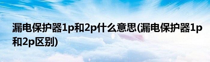 漏电保护器1p和2p什么意思(漏电保护器1p和2p区别)