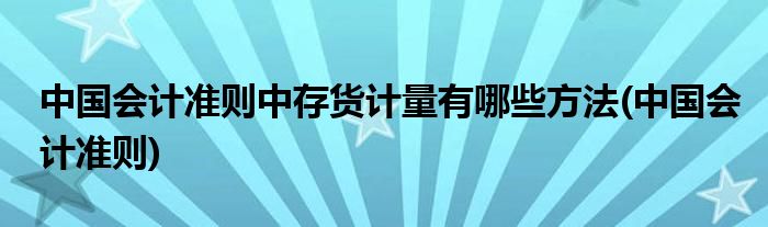 中国会计准则中存货计量有哪些方法(中国会计准则)