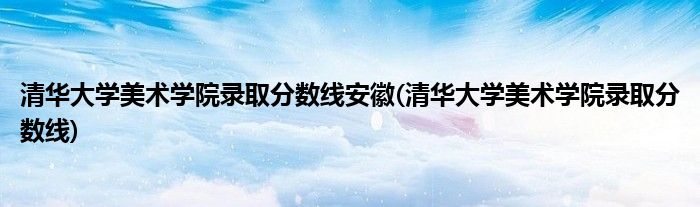 清华大学美术学院录取分数线安徽(清华大学美术学院录取分数线)
