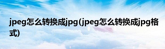 jpeg怎么转换成jpg(jpeg怎么转换成jpg格式)