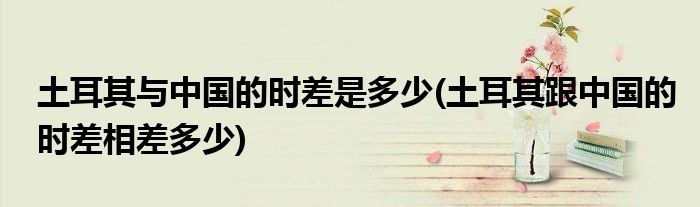 土耳其与中国的时差是多少(土耳其跟中国的时差相差多少)