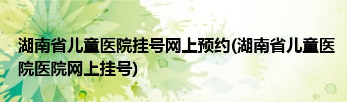 湖南省儿童医院挂号网上预约(湖南省儿童医院医院网上挂号)