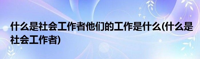 什么是社会工作者他们的工作是什么(什么是社会工作者)