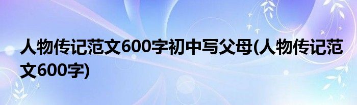 人物传记范文600字初中写父母(人物传记范文600字)