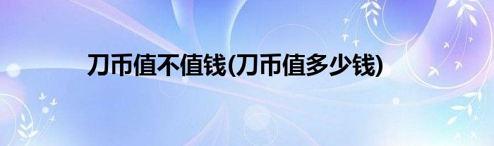 刀币值不值钱(刀币值多少钱)