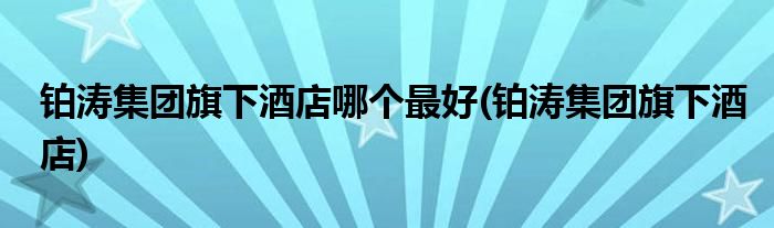 铂涛集团旗下酒店哪个最好(铂涛集团旗下酒店)