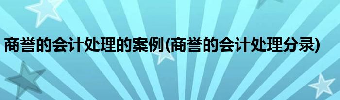 商誉的会计处理的案例(商誉的会计处理分录)