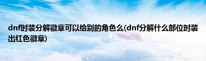 dnf时装分解徽章可以给别的角色么(dnf分解什么部位时装出红色徽章)