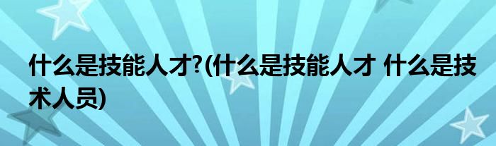 什么是技能人才?(什么是技能人才 什么是技术人员)