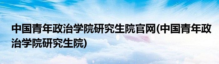 中国青年政治学院研究生院官网(中国青年政治学院研究生院)