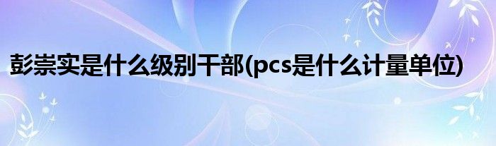 彭崇实是什么级别干部(pcs是什么计量单位)