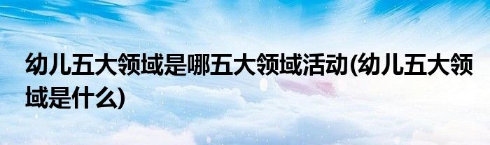 幼儿五大领域是哪五大领域活动(幼儿五大领域是什么)