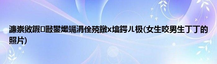 濂崇敓鍜敺鐢熶竵涓佺殑鐓х墖鍔ㄦ极(女生咬男生丁丁的照片)