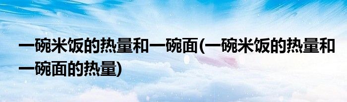 一碗米饭的热量和一碗面(一碗米饭的热量和一碗面的热量)
