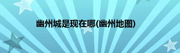 幽州城是现在哪(幽州地图)