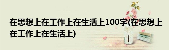 在思想上在工作上在生活上100字(在思想上在工作上在生活上)