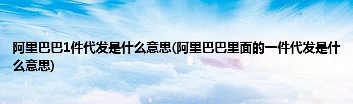 阿里巴巴1件代发是什么意思(阿里巴巴里面的一件代发是什么意思)