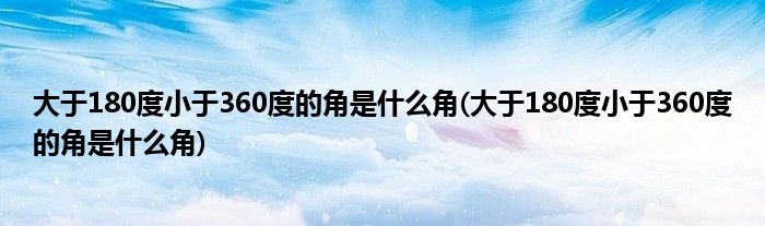 大于180度小于360度的角是什么角(大于180度小于360度的角是什么角)
