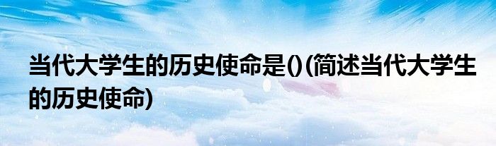 当代大学生的历史使命是()(简述当代大学生的历史使命)