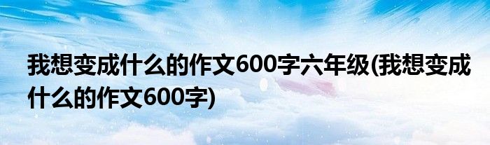 我想变成什么的作文600字六年级(我想变成什么的作文600字)