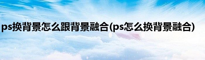 ps换背景怎么跟背景融合(ps怎么换背景融合)