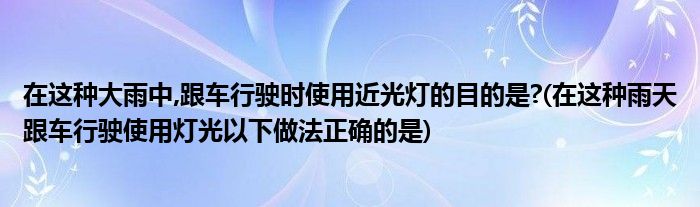 在这种大雨中,跟车行驶时使用近光灯的目的是?(在这种雨天跟车行驶使用灯光以下做法正确的是)