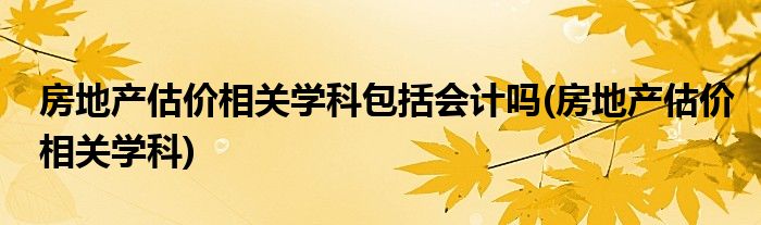 房地产估价相关学科包括会计吗(房地产估价相关学科)