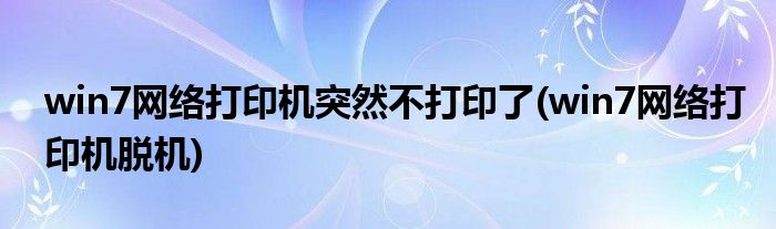 win7网络打印机突然不打印了(win7网络打印机脱机)