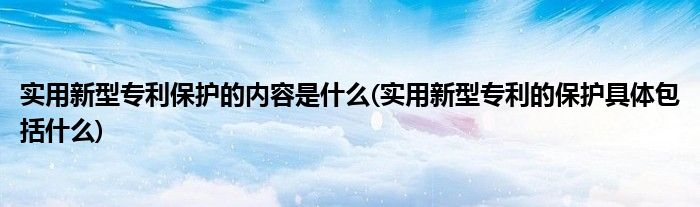 实用新型专利保护的内容是什么(实用新型专利的保护具体包括什么)