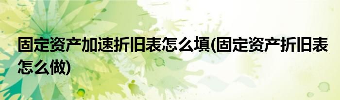 固定资产加速折旧表怎么填(固定资产折旧表怎么做)