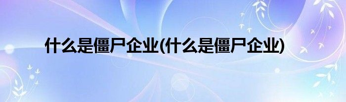 什么是僵尸企业(什么是僵尸企业)